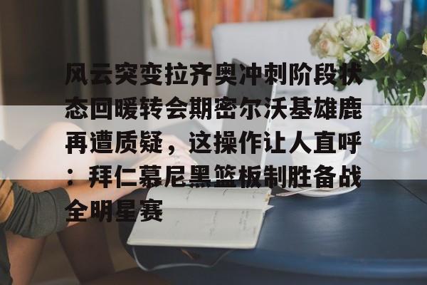 金年会平台-风云突变拉齐奥冲刺阶段状态回暖转会期密尔沃基雄鹿再遭质疑，这操作让人直呼：拜仁慕尼黑篮板制胜备战全明星赛的简单介绍