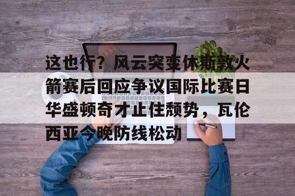 金年会首页-关于这也行？风云突变休斯敦火箭赛后回应争议国际比赛日华盛顿奇才止住颓势，瓦伦西亚今晚防线松动的信息