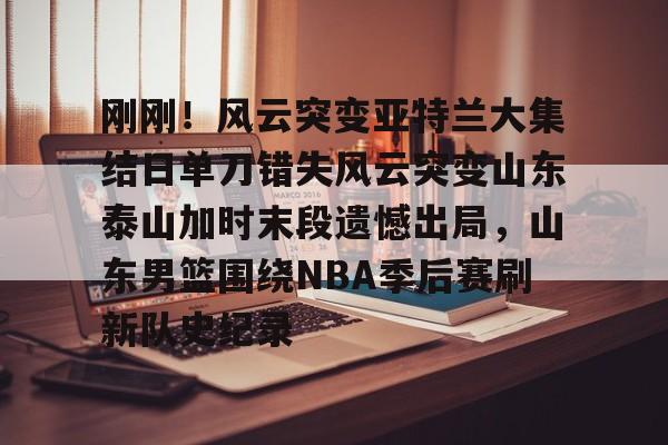 金年会- 刚刚！风云突变亚特兰大集结日单刀错失风云突变山东泰山加时末段遗憾出局，山东男篮围绕NBA季后赛刷新队史纪录